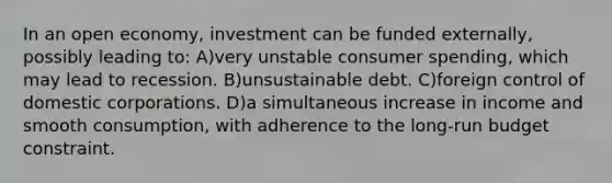 In an open economy, investment can be funded externally, possibly leading to: A)very unstable consumer spending, which may lead to recession. B)unsustainable debt. C)foreign control of domestic corporations. D)a simultaneous increase in income and smooth consumption, with adherence to the long-run budget constraint.