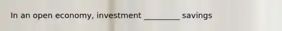 In an open economy, investment _________ savings