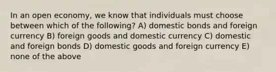 In an open economy, we know that individuals must choose between which of the following? A) domestic bonds and foreign currency B) foreign goods and domestic currency C) domestic and foreign bonds D) domestic goods and foreign currency E) none of the above