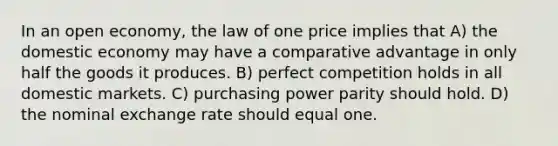 In an open economy, the law of one price implies that A) the domestic economy may have a comparative advantage in only half the goods it produces. B) perfect competition holds in all domestic markets. C) purchasing power parity should hold. D) the nominal exchange rate should equal one.