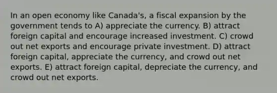 In an open economy like Canada's, a fiscal expansion by the government tends to A) appreciate the currency. B) attract foreign capital and encourage increased investment. C) crowd out net exports and encourage private investment. D) attract foreign capital, appreciate the currency, and crowd out net exports. E) attract foreign capital, depreciate the currency, and crowd out net exports.