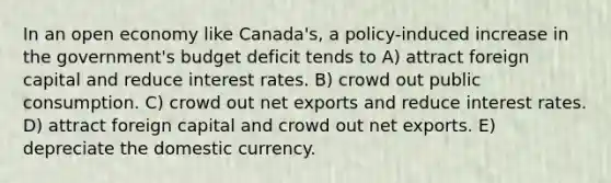 In an open economy like Canada's, a policy-induced increase in the government's budget deficit tends to A) attract foreign capital and reduce interest rates. B) crowd out public consumption. C) crowd out net exports and reduce interest rates. D) attract foreign capital and crowd out net exports. E) depreciate the domestic currency.