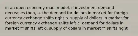 in an open economy mac. model, if investment demand decreases then, a. the demand for dollars in market for foreign currency exchange shifts right b. supply of dollars in market for foreign currency exchange shifts left c. demand for dollars in market "" shifts left d. supply of dollars in market "" shifts right