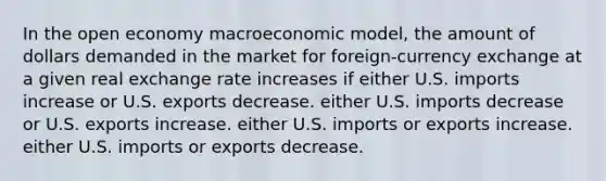 In the open economy macroeconomic model, the amount of dollars demanded in the market for foreign-currency exchange at a given real exchange rate increases if either U.S. imports increase or U.S. exports decrease. either U.S. imports decrease or U.S. exports increase. either U.S. imports or exports increase. either U.S. imports or exports decrease.