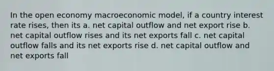 In the open economy macroeconomic model, if a country interest rate rises, then its a. net capital outflow and net export rise b. net capital outflow rises and its net exports fall c. net capital outflow falls and its net exports rise d. net capital outflow and net exports fall