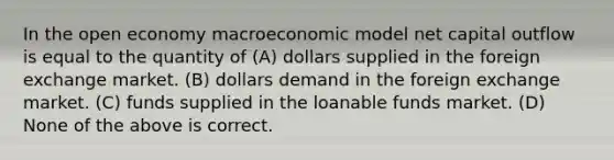 In the open economy macroeconomic model net capital outflow is equal to the quantity of (A) dollars supplied in the foreign exchange market. (B) dollars demand in the foreign exchange market. (C) funds supplied in the loanable funds market. (D) None of the above is correct.