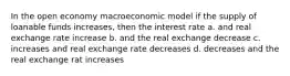 In the open economy macroeconomic model if the supply of loanable funds increases, then the interest rate a. and real exchange rate increase b. and the real exchange decrease c. increases and real exchange rate decreases d. decreases and the real exchange rat increases