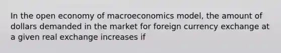 In the open economy of macroeconomics model, the amount of dollars demanded in the market for foreign currency exchange at a given real exchange increases if