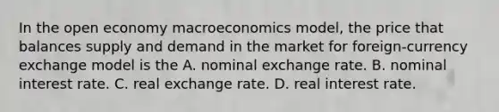 In the open economy macroeconomics model, the price that balances supply and demand in the market for foreign-currency exchange model is the A. nominal exchange rate. B. nominal interest rate. C. real exchange rate. D. real interest rate.