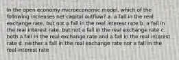 In the open economy microeconomic model, which of the following increases net capital outflow? a. a fall in the real exchange rate, but not a fall in the real interest rate b. a fall in the real interest rate, but not a fall in the real exchange rate c. both a fall in the real exchange rate and a fall in the real interest rate d. neither a fall in the real exchange rate nor a fall in the real interest rate