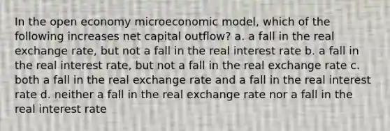 In the open economy microeconomic model, which of the following increases net capital outflow? a. a fall in the real exchange rate, but not a fall in the real interest rate b. a fall in the real interest rate, but not a fall in the real exchange rate c. both a fall in the real exchange rate and a fall in the real interest rate d. neither a fall in the real exchange rate nor a fall in the real interest rate