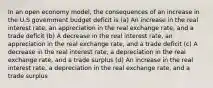 In an open economy model, the consequences of an increase in the U.S government budget deficit is (a) An increase in the real interest rate, an appreciation in the real exchange rate, and a trade deficit (b) A decrease in the real interest rate, an appreciation in the real exchange rate, and a trade deficit (c) A decrease in the real interest rate, a depreciation in the real exchange rate, and a trade surplus (d) An increase in the real interest rate, a depreciation in the real exchange rate, and a trade surplus