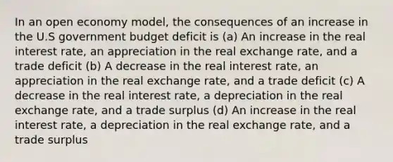 In an open economy model, the consequences of an increase in the U.S government budget deficit is (a) An increase in the real interest rate, an appreciation in the real exchange rate, and a trade deficit (b) A decrease in the real interest rate, an appreciation in the real exchange rate, and a trade deficit (c) A decrease in the real interest rate, a depreciation in the real exchange rate, and a trade surplus (d) An increase in the real interest rate, a depreciation in the real exchange rate, and a trade surplus