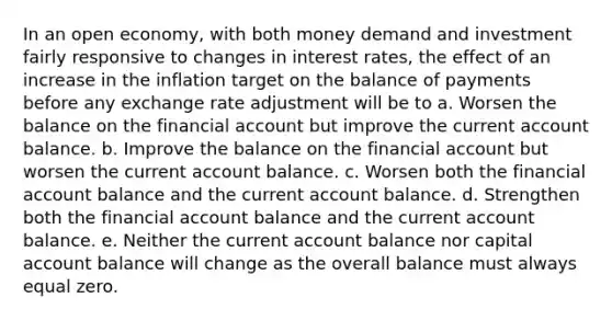 In an open economy, with both money demand and investment fairly responsive to changes in interest rates, the effect of an increase in the inflation target on the balance of payments before any exchange rate adjustment will be to a. Worsen the balance on the financial account but improve the current account balance. b. Improve the balance on the financial account but worsen the current account balance. c. Worsen both the financial account balance and the current account balance. d. Strengthen both the financial account balance and the current account balance. e. Neither the current account balance nor capital account balance will change as the overall balance must always equal zero.