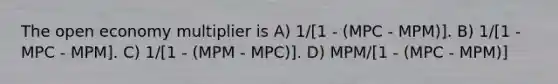 The open economy multiplier is A) 1/[1 - (MPC - MPM)]. B) 1/[1 - MPC - MPM]. C) 1/[1 - (MPM - MPC)]. D) MPM/[1 - (MPC - MPM)]