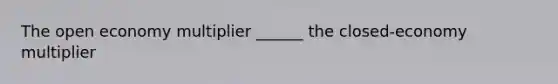 The open economy multiplier ______ the closed-economy multiplier