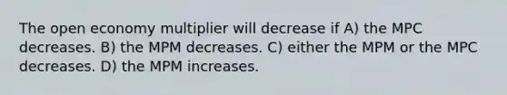 The open economy multiplier will decrease if A) the MPC decreases. B) the MPM decreases. C) either the MPM or the MPC decreases. D) the MPM increases.