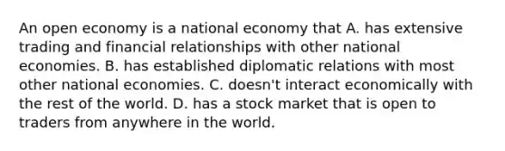 An open economy is a national economy that A. has extensive trading and financial relationships with other national economies. B. has established diplomatic relations with most other national economies. C. doesn't interact economically with the rest of the world. D. has a stock market that is open to traders from anywhere in the world.