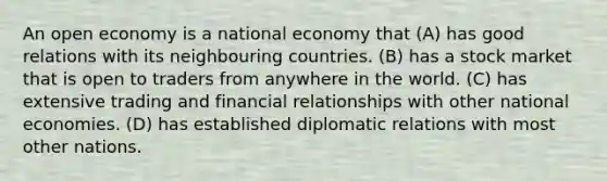 An open economy is a national economy that (A) has good relations with its neighbouring countries. (B) has a stock market that is open to traders from anywhere in the world. (C) has extensive trading and financial relationships with other national economies. (D) has established diplomatic relations with most other nations.