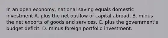 In an open economy, national saving equals domestic investment A. plus the net outflow of capital abroad. B. minus the net exports of goods and services. C. plus the government's budget deficit. D. minus foreign portfolio investment.