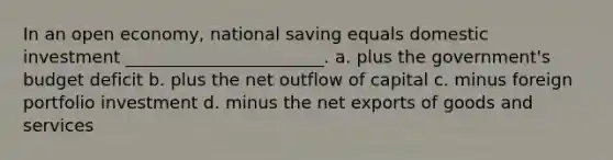 In an open economy, national saving equals domestic investment _______________________. a. plus the government's budget deficit b. plus the net outflow of capital c. minus foreign portfolio investment d. minus the net exports of goods and services