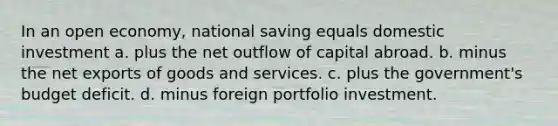 In an open economy, national saving equals domestic investment a. plus the net outflow of capital abroad. b. minus the net exports of goods and services. c. plus the government's budget deficit. d. minus foreign portfolio investment.