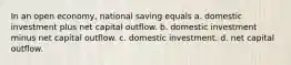 In an open economy, national saving equals a. domestic investment plus net capital outflow. b. domestic investment minus net capital outflow. c. domestic investment. d. net capital outflow.