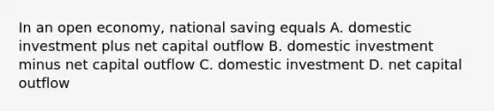 In an open economy, national saving equals A. domestic investment plus net capital outflow B. domestic investment minus net capital outflow C. domestic investment D. net capital outflow