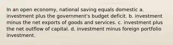 In an open economy, national saving equals domestic a. investment plus the government's budget deficit. b. investment minus the net exports of goods and services. c. investment plus the net outflow of capital. d. investment minus foreign portfolio investment.