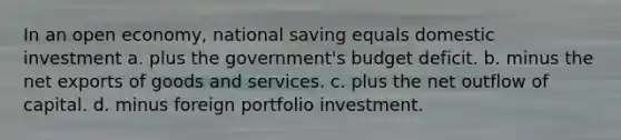 In an open economy, national saving equals domestic investment a. plus the government's budget deficit. b. minus the net exports of goods and services. c. plus the net outflow of capital. d. minus foreign portfolio investment.