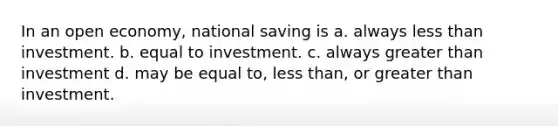 In an open economy, national saving is a. always <a href='https://www.questionai.com/knowledge/k7BtlYpAMX-less-than' class='anchor-knowledge'>less than</a> investment. b. equal to investment. c. always <a href='https://www.questionai.com/knowledge/ktgHnBD4o3-greater-than' class='anchor-knowledge'>greater than</a> investment d. may be equal to, less than, or greater than investment.