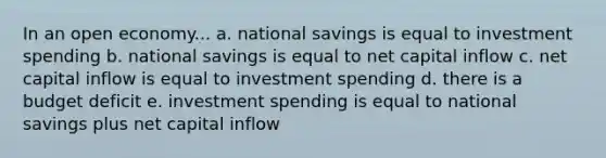 In an open economy... a. national savings is equal to investment spending b. national savings is equal to net capital inflow c. net capital inflow is equal to investment spending d. there is a budget deficit e. investment spending is equal to national savings plus net capital inflow