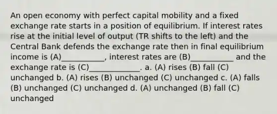 An open economy with perfect capital mobility and a fixed exchange rate starts in a position of equilibrium. If interest rates rise at the initial level of output (TR shifts to the left) and the Central Bank defends the exchange rate then in final equilibrium income is (A)___________, interest rates are (B)___________ and the exchange rate is (C)_____________. a. (A) rises (B) fall (C) unchanged b. (A) rises (B) unchanged (C) unchanged c. (A) falls (B) unchanged (C) unchanged d. (A) unchanged (B) fall (C) unchanged