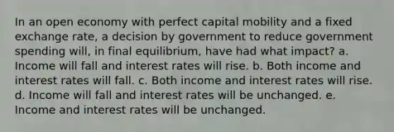 In an open economy with perfect capital mobility and a fixed exchange rate, a decision by government to reduce government spending will, in final equilibrium, have had what impact? a. Income will fall and interest rates will rise. b. Both income and interest rates will fall. c. Both income and interest rates will rise. d. Income will fall and interest rates will be unchanged. e. Income and interest rates will be unchanged.