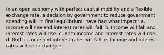 In an open economy with perfect capital mobility and a flexible exchange rate, a decision by government to reduce government spending will, in final equilibrium, have had what impact? a. Income will rise and interest rates will fall. b. Income will fall and interest rates will rise. c. Both income and interest rates will rise. d. Both income and interest rates will fall. e. Income and interest rates will be unchanged.