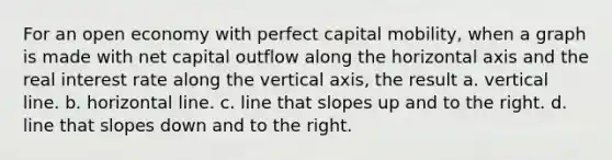 For an open economy with perfect capital mobility, when a graph is made with net capital outflow along the horizontal axis and the real interest rate along the vertical axis, the result a. <a href='https://www.questionai.com/knowledge/k6j3Z69xQg-vertical-line' class='anchor-knowledge'>vertical line</a>. b. horizontal line. c. line that slopes up and to the right. d. line that slopes down and to the right.