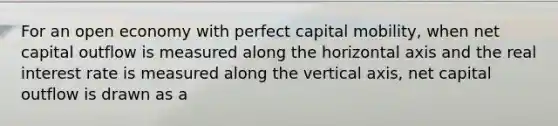 For an open economy with perfect capital mobility, when net capital outflow is measured along the horizontal axis and the real interest rate is measured along the vertical axis, net capital outflow is drawn as a