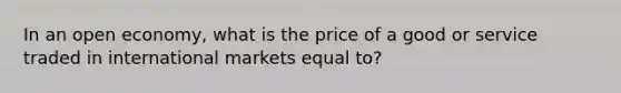 In an open economy, what is the price of a good or service traded in international markets equal to?