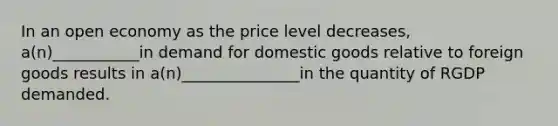 In an open economy as the price level decreases, a(n)___________in demand for domestic goods relative to foreign goods results in a(n)_______________in the quantity of RGDP demanded.