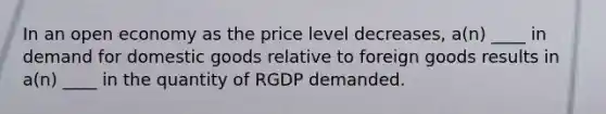 In an open economy as the price level decreases, a(n) ____ in demand for domestic goods relative to foreign goods results in a(n) ____ in the quantity of RGDP demanded.