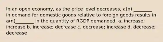 In an open economy, as the price level decreases, a(n) ________ in demand for domestic goods relative to foreign goods results in a(n)________ in the quantity of RGDP demanded. a. increase; increase b. increase; decrease c. decrease; increase d. decrease; decrease