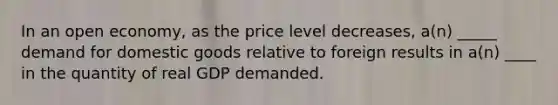 In an open economy, as the price level decreases, a(n) _____ demand for domestic goods relative to foreign results in a(n) ____ in the quantity of real GDP demanded.