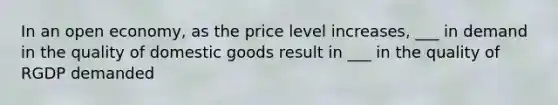 In an open economy, as the price level increases, ___ in demand in the quality of domestic goods result in ___ in the quality of RGDP demanded