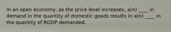 In an open economy, as the price level increases, a(n) ____ in demand in the quantity of domestic goods results in a(n) ____ in the quantity of RGDP demanded.