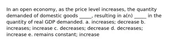 In an open economy, as the price level increases, the quantity demanded of domestic goods _____, resulting in a(n) _____ in the quantity of real GDP demanded. a. increases; decrease b. increases; increase c. decreases; decrease d. decreases; increase e. remains constant; increase