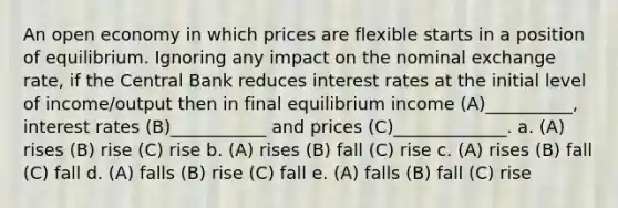 An open economy in which prices are flexible starts in a position of equilibrium. Ignoring any impact on the nominal exchange rate, if the Central Bank reduces interest rates at the initial level of income/output then in final equilibrium income (A)__________, interest rates (B)___________ and prices (C)_____________. a. (A) rises (B) rise (C) rise b. (A) rises (B) fall (C) rise c. (A) rises (B) fall (C) fall d. (A) falls (B) rise (C) fall e. (A) falls (B) fall (C) rise