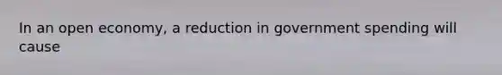 In an open economy, a reduction in government spending will cause