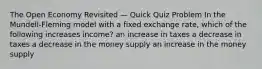 The Open Economy Revisited — Quick Quiz Problem In the Mundell-Fleming model with a fixed exchange rate, which of the following increases income? an increase in taxes a decrease in taxes a decrease in the money supply an increase in the money supply