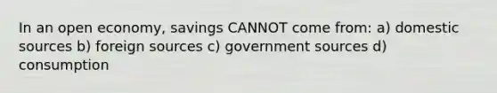 In an open economy, savings CANNOT come from: a) domestic sources b) foreign sources c) government sources d) consumption