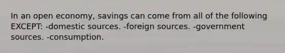 In an open economy, savings can come from all of the following EXCEPT: -domestic sources. -foreign sources. -government sources. -consumption.